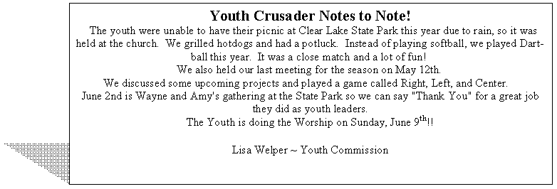 Text Box: Youth Crusader Notes to Note!
  The youth were unable to have their picnic at Clear Lake State Park this year due to rain, so it was held at the church.  We grilled hotdogs and had a potluck.  Instead of playing softball, we played Dart-ball this year.  It was a close match and a lot of fun!  
We also held our last meeting for the season on May 12th.  
We discussed some upcoming projects and played a game called Right, Left, and Center.    
June 2nd is Wayne and Amy's gathering at the State Park so we can say "Thank You" for a great job they did as youth leaders. 
The Youth is doing the Worship on Sunday, June 9th!! 

Lisa Welper ~ Youth Commission
